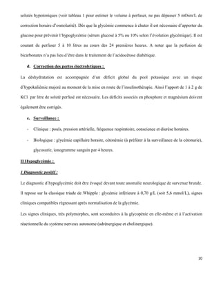 10
solutés hypotoniques (voir tableau 1 pour estimer le volume à perfuser, ne pas dépasser 5 mOsm/L de
correction horaire d’osmolarité). Dès que la glycémie commence à chuter il est nécessaire d’apporter du
glucose pour prévenir l’hypoglycémie (sérum glucosé à 5% ou 10% selon l’évolution glycémique). Il est
courant de perfuser 5 à 10 litres au cours des 24 premières heures. A noter que la perfusion de
bicarbonates n’a pas lieu d’être dans le traitement de l’acidocétose diabétique.
d. Correction des pertes électrolytiques :
La déshydratation est accompagnée d’un déficit global du pool potassique avec un risque
d’hypokaliémie majoré au moment de la mise en route de l’insulinothérapie. Ainsi l’apport de 1 à 2 g de
KCl par litre de soluté perfusé est nécessaire. Les déficits associés en phosphore et magnésium doivent
également être corrigés.
e. Surveillance :
- Clinique : pouls, pression artérielle, fréquence respiratoire, conscience et diurèse horaires.
- Biologique : glycémie capillaire horaire, cétonémie (à préférer à la surveillance de la cétonurie),
glycosurie, ionogramme sanguin par 4 heures.
II Hypoglycémie :
1 Diagnostic positif :
Le diagnostic d’hypoglycémie doit être évoqué devant toute anomalie neurologique de survenue brutale.
Il repose sur la classique triade de Whipple : glycémie inférieure à 0,70 g/L (soit 5,6 mmol/L), signes
cliniques compatibles régressant après normalisation de la glycémie.
Les signes cliniques, très polymorphes, sont secondaires à la glycopénie en elle-même et à l’activation
réactionnelle du système nerveux autonome (adrénergique et cholinergique).
 