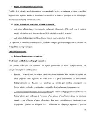 11
a. Signes neurologiques de glycopénie :
Troubles de la mémoire, confusion mentale, troubles visuels, vertiges, acouphènes, irritation pyramidale
(hyperréflexie, signe de Babinski), atteintes focales sensitives ou motrices (paralysie faciale, hémiplégie,
troubles oculomoteurs), convulsions, coma.
b. Signes d’activation du système nerveux autonomes :
- Activation adrénergique : tremblements, tachycardie (diagnostic différentiel avec le malaise
vagal), palpitations, soif, hypertension artérielle, céphalées, anxiété, nervosité.
- Activation cholinergique : asthénie, fatigue intense, sueurs, sensation de faim.
Les céphalées, la sensation de faim et de soif, l’asthénie sont peu spécifiques et peuvent se voir dans les
déséquilibres hyperglycémiques.
2 Principales étiologies
a. Prises médicamenteuses et toxiques :
Traitements antidiabétiques hypoglycémiants :
Tout patient diabétique doit connaître les signes précurseurs du coma hypoglycémique, les
hypoglycémies graves sont fréquentes.
- Insuline : l’hypoglycémie est souvent consécutive à des erreurs de dose, un écart de régime, un
effort physique sans ingestion de sucre et/ou à la prise concomitante de médicaments
hypoglycémiants ou d'alcool. Les tentatives de suicide par insuline provoquent des
hypoglycémies profondes et prolongées responsables de séquelles neurologiques graves.
- Accumulation de médicaments insulinosecréteurs : les sulfamides hypoglycémiants induisent des
hypoglycémies par surdosage à l’occasion d’un épisode d’insuffisance rénale ou hépatique
associé à une réduction d'apport alimentaire. Les autres antidiabétiques insulinosécréteurs
(repaglinide, agonistes du récepteur GLP1, inhibiteurs des dipeptidyl peptidase 4) peuvent
 