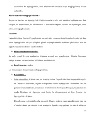 12
occasionner des hypoglycémies, mais potentialisent surtout le risque d’hypoglycémie lié aux
sulfamides.
Autres médicaments hypoglycémiants :
Ils peuvent favoriser une hypoglycémie d’origine multifactorielle, mais aussi être impliqués seuls. Les
salicylés, les bêtabloquants, les inhibiteurs de la monoamine-oxydase, certains anti-arythmiques, entre
autres, sont hypoglycémiants
Toxiques :
L'alcool éthylique favorise l’hypoglycémie, en particulier en cas de dénutrition chez le sujet âgé. Les
autres hypoglycémies toxiques (éthylène glycol, organophosphorés, syndrome phalloïdien) sont en
rapport avec une insuffisance hépatocellulaire.
b. Insuffisance hépatocellulaire :
Au stade avancé de toute dysfonction hépatique apparaît une hypoglycémie : hépatite fulminante
toxique ou virale, cirrhose évoluée, défaillance multi-viscérale.
c. Insuffisance surrénale :
Les formes aiguës donnent lieu à des hypoglycémies.
d. Causes rares :
- Jeûne, dénutrition : le jeûne n’est pas hypoglycémiant. En particulier dans les pays développés,
en l’absence d’antécédents, le jeûne n’est pas une cause d’hypoglycémie. Néanmoins, chez les
patients fortement dénutris, anorexiques, éventuellement alcooliques chroniques, la déplétion des
stocks hépatiques de glycogène peut limiter la néoglucogenèse et donc favoriser les
hypoglycémies de jeûne.
- Hypoglycémie postprandiale : elle survient 3-4 heures après un repas secondairement à un pic
d’insuline décalé par rapport à une absorption digestive trop précoce (en cas de chirurgie
 