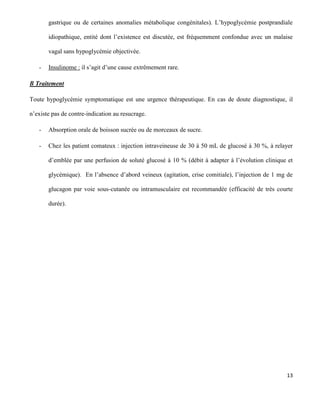 13
gastrique ou de certaines anomalies métabolique congénitales). L’hypoglycémie postprandiale
idiopathique, entité dont l’existence est discutée, est fréquemment confondue avec un malaise
vagal sans hypoglycémie objectivée.
- Insulinome : il s’agit d’une cause extrêmement rare.
B Traitement
Toute hypoglycémie symptomatique est une urgence thérapeutique. En cas de doute diagnostique, il
n’existe pas de contre-indication au resucrage.
- Absorption orale de boisson sucrée ou de morceaux de sucre.
- Chez les patient comateux : injection intraveineuse de 30 à 50 mL de glucosé à 30 %, à relayer
d’emblée par une perfusion de soluté glucosé à 10 % (débit à adapter à l’évolution clinique et
glycémique). En l’absence d’abord veineux (agitation, crise comitiale), l’injection de 1 mg de
glucagon par voie sous-cutanée ou intramusculaire est recommandée (efficacité de très courte
durée).
 