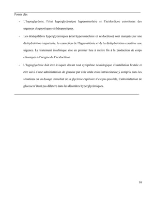 16
___________________________________________________________________________________
Points clés
- L’hypoglycémie, l’état hyperglycémique hyperosmolaire et l’acidocétose constituent des
urgences diagnostiques et thérapeutiques.
- Les déséquilibres hyperglycémiques (état hyperosmolaire et acidocétose) sont marqués par une
déshydratation importante, la correction de l’hypovolémie et de la déshydratation constitue une
urgence. Le traitement insulinique vise en premier lieu à mettre fin à la production de corps
cétoniques à l’origine de l’acidocétose.
- L’hypoglycémie doit être évoquée devant tout symptôme neurologique d’installation brutale et
être suivi d’une administration de glucose par voie orale et/ou intraveineuse y compris dans les
situations où un dosage immédiat de la glycémie capillaire n’est pas possible, l’administration de
glucose n’étant pas délétère dans les désordres hyperglycémiques.
__________________________________________________________________________________
 