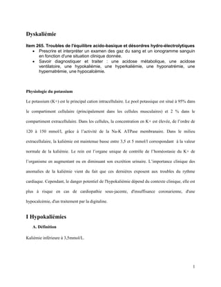 1
Dyskaliémie
Item 265. Troubles de l'équilibre acido-basique et désordres hydro-électrolytiques
 Prescrire et interpréter un examen des gaz du sang et un ionogramme sanguin
en fonction d'une situation clinique donnée.
 Savoir diagnostiquer et traiter : une acidose métabolique, une acidose
ventilatoire, une hypokaliémie, une hyperkaliémie, une hyponatrémie, une
hypernatrémie, une hypocalcémie.
Physiologie du potassium
Le potassium (K+) est le principal cation intracellulaire. Le pool potassique est situé à 95% dans
le compartiment cellulaire (principalement dans les cellules musculaires) et 2 % dans le
compartiment extracellulaire. Dans les cellules, la concentration en K+ est élevée, de l’ordre de
120 à 150 mmol/l, grâce à l’activité de la Na-K ATPase membranaire. Dans le milieu
extracellulaire, la kaliémie est maintenue basse entre 3,5 et 5 mmol/l correspondant à la valeur
normale de la kaliémie. Le rein est l’organe unique de contrôle de l’homéostasie du K+ de
l’organisme en augmentant ou en diminuant son excrétion urinaire. L’importance clinique des
anomalies de la kaliémie vient du fait que ces dernières exposent aux troubles du rythme
cardiaque. Cependant, le danger potentiel de l'hypokaliémie dépend du contexte clinique, elle est
plus à risque en cas de cardiopathie sous-jacente, d'insuffisance coronarienne, d'une
hypocalcémie, d'un traitement par la digitaline.
I Hypokaliémies
A. Définition
Kaliémie inférieure à 3,5mmol/L.
 