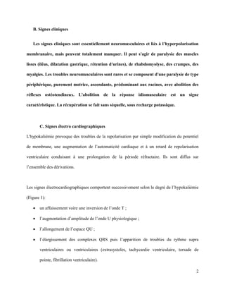 2
B. Signes cliniques
Les signes cliniques sont essentiellement neuromusculaires et liés à l’hyperpolarisation
membranaire, mais peuvent totalement manquer. Il peut s'agir de paralysie des muscles
lisses (iléus, dilatation gastrique, rétention d'urines), de rhabdomyolyse, des crampes, des
myalgies. Les troubles neuromusculaires sont rares et se composent d'une paralysie de type
périphérique, purement motrice, ascendante, prédominant aux racines, avec abolition des
réflexes ostéotendineux. L'abolition de la réponse idiomusculaire est un signe
caractéristique. La récupération se fait sans séquelle, sous recharge potassique.
C. Signes électro cardiographiques
L'hypokaliémie provoque des troubles de la repolarisation par simple modification du potentiel
de membrane, une augmentation de l’automaticité cardiaque et à un retard de repolarisation
ventriculaire conduisant à une prolongation de la période réfractaire. Ils sont diffus sur
l’ensemble des dérivations.
Les signes électrocardiographiques comportent successivement selon le degré de l’hypokaliémie
(Figure 1):
 un affaissement voire une inversion de l’onde T ;
 l’augmentation d’amplitude de l’onde U physiologique ;
 l’allongement de l’espace QU ;
 l’élargissement des complexes QRS puis l’apparition de troubles du rythme supra
ventriculaires ou ventriculaires (extrasystoles, tachycardie ventriculaire, torsade de
pointe, fibrillation ventriculaire).
 