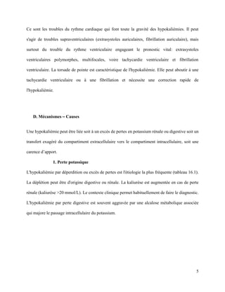 5
Ce sont les troubles du rythme cardiaque qui font toute la gravité des hypokaliémies. Il peut
s'agir de troubles supraventriculaires (extrasystoles auriculaires, fibrillation auriculaire), mais
surtout du trouble du rythme ventriculaire engageant le pronostic vital: extrasystoles
ventriculaires polymorphes, multifocales, voire tachycardie ventriculaire et fibrillation
ventriculaire. La torsade de pointe est caractéristique de l'hypokaliémie. Elle peut aboutir à une
tachycardie ventriculaire ou à une fibrillation et nécessite une correction rapide de
l'hypokaliémie.
D. Mécanismes – Causes
Une hypokaliémie peut être liée soit à un excès de pertes en potassium rénale ou digestive soit un
transfert exagéré du compartiment extracellulaire vers le compartiment intracellulaire, soit une
carence d’apport.
1. Perte potassique
L'hypokaliémie par déperdition ou excès de pertes est l'étiologie la plus fréquente (tableau 16.1).
La déplétion peut être d'origine digestive ou rénale. La kaliurèse est augmentée en cas de perte
rénale (kaliurèse >20 mmol/L). Le contexte clinique permet habituellement de faire le diagnostic.
L'hypokaliémie par perte digestive est souvent aggravée par une alcalose métabolique associée
qui majore le passage intracellulaire du potassium.
 
