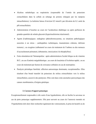 7
 Alcalose métabolique ou respiratoire (responsable de l’entrée du potassium
extracellulaire dans la cellule en échange de protons relargués par les tampons
intracellulaires). La kaliémie baisse d’environ 0,5 mmol/L par élévation de 0,1 unité du
pH extracellulaire.
 Administration d’insuline au cours de l’acidocétose diabétique ou après perfusion de
grandes quantités de solutés glucosés (hyperinsulinisime réactionnel).
 Agents β-adrénergiques: endogènes (phéochromocytome, ou situations pathologiques
associées à un stress : cardiopathies ischémiques, traumatismes crâniens, delirium
tremens) ; ou exogènes (salbutamol au cours du traitement de l’asthme ou des menaces
d’accouchement prématuré, dobutamine, intoxication à la théophylline).
 Forte stimulation de l’hématopoïèse : après administration d’acide folique ou de vitamine
B12 ; en cas d’anémie mégaloblastique ; au cours de leucémies d’évolution rapide ; ou au
cours du traitement par facteur de croissance cellulaire en cas de neutropénie.
 Paralysie périodique familiale: affection autosomique dominante, exceptionnelles. Elles
résultent d'un brutal transfert du potassium du milieu extracellulaire vers le milieu
intracellulaire, associé à des paralysies. Elles sont dues à des anomalies paroxystiques des
canaux membranaires, d'origine génétique.
3. Carence d’apport potassique
Exceptionnellement responsable à elle seule d’une hypokaliémie, elle en facilite la survenue en
cas de perte potassique supplémentaire. Elle peut survenir au cours de l’anorexie mentale où
l’hypokaliémie doit alors faire rechercher également des vomissements, la prise de laxatifs ou de
 