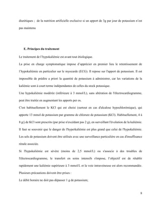 8
diurétiques ; de la nutrition artificielle exclusive si un apport de 3g par jour de potassium n’est
pas maintenu
E. Principes du traitement
Le traitement de l’hypokaliémie est avant tout étiologique.
La prise en charge symptomatique impose d’apprécier en premier lieu le retentissement de
l’hypokaliémie en particulier sur le myocarde (ECG). Il repose sur l'apport de potassium. Il est
impossible de prédire a priori la quantité de potassium à administrer, car les variations de la
kaliémie sont à court terme indépendantes de celles du stock potassique.
Une hypokaliémie modérée (inférieure à 3 mmol/L), sans altération de l'électrocardiogramme,
peut être traitée en augmentant les apports per os.
C'est habituellement le KCl qui est choisi (surtout en cas d'alcalose hypochlorémique), qui
apporte 13 mmol de potassium par gramme de chlorure de potassium (KCl). Habituellement, 4 à
8 g/j de KCl sont prescrits (par prise n'excédant pas 2 g), en surveillant l'évolution de la kaliémie.
Il faut se souvenir que le danger de l'hyperkaliémie est plus grand que celui de l'hypokaliémie.
Les sels de potassium doivent être utilisés avec une surveillance particulière en cas d'insuffisance
rénale associée.
Si l'hypokaliémie est sévère (moins de 2,5 mmol/L) ou s'associe à des troubles de
l'électrocardiogramme, le transfert en soins intensifs s'impose, l’objectif est de rétablir
rapidement une kaliémie supérieure à 3 mmol/L et la voie intraveineuse est alors recommandée.
Plusieurs précautions doivent être prises :
Le débit horaire ne doit pas dépasser 1 g de potassium;
 