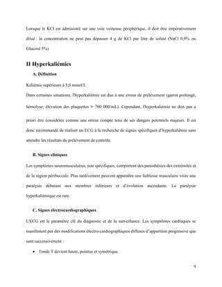 9
Lorsque le KCl est administré sur une voie veineuse périphérique, il doit être impérativement
dilué : la concentration ne peut pas dépasser 4 g de KCl par litre de soluté (NaCl 0,9% ou
Glucosé 5%)
II Hyperkaliémies
A. Définition
Kaliémie supérieure à 5,0 mmol/L
Dans certaines situations, l'hyperkaliémie est due à une erreur de prélèvement (garrot prolongé,
hémolyse, élévation des plaquettes > 700 000/mL). Cependant, l'hyperkaliémie ne doit pas a
priori être considérée comme une erreur compte tenu de ses dangers potentiels majeurs. Il est
donc recommandé de réaliser un ECG à la recherche de signes spécifiques d’hyperkaliémie sans
attendre les résultats du prélèvement de contrôle.
B. Signes cliniques
Les symptômes neuromusculaires, non spécifiques, comportent des paresthésies des extrémités et
de la région péribuccale. Plus tardivement peuvent apparaître une faiblesse musculaire voire une
paralysie débutant aux membres inférieurs et d’évolution ascendante. La paralysie
hyperkaliémique est rare.
C. Signes électrocardiographiques
L'ECG est le paramètre clé du diagnostic et de la surveillance. Les symptômes cardiaques se
manifestent par des modifications électro-cardiographiques diffuses d’apparition progressive que
sont successivement :
 l'onde T devient haute, pointue et symétrique.
 