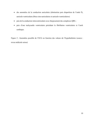 10
 des anomalies de la conduction auriculaire (diminution puis disparition de l’onde P),
auriculo-ventriculaire (blocs sino-auriculaires et auriculo-ventriculaires)
 puis de la conduction intraventriculaire avec élargissement des complexes QRS ;
 puis d’une tachycardie ventriculaire précédant la fibrillation ventriculaire et l’arrêt
cardiaque.
Figure 2 : Anomalies possible de l’ECG en fonction des valeurs de l’hyperkaliémie (source :
revue médicale suisse)
 