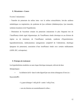 12
E. Mécanismes – Causes
Il existe 2 mécanismes :
- Transfert de potassium du milieu intra- vers le milieu extracellulaire, lors des acidoses
métaboliques ou respiratoires, du syndrome de lyse cellulaire (rhabdomyolyse, lyse tumorale,
ischémie tissulaire) et de l’hypothermie.
- Diminution de l'excrétion urinaire de potassium (mécanisme le plus fréquent) lors de
l’insuffisance rénale aiguë oligoanurique, de l’insuffisance rénale chronique en cas d'erreur de
régime ou de traitement, de l’insuffisance surrénale, syndrome d’hyporéninisme-
hypoaldostéronisme, médicamenteux (antagonisme compétitif de l’aldostérone, diurétique
épargneur de potassium), association d’une insuffisance rénale avec certains médicaments
(AINS, IEC, ciclosporine).
F. Principes de traitement
Les hyperkaliémies modérées ou sans risque électrique menaçant, relèvent de deux
thérapeutiques :
• la chélation du K+ dans le tube digestif par une résine échangeuse d’ions (ex :
Kayexalate®) :
–1 g peut échanger 1 mEq de K+ contre 1 mEq d’ion;
– son site d'action est essentiellement le côlon ;
 