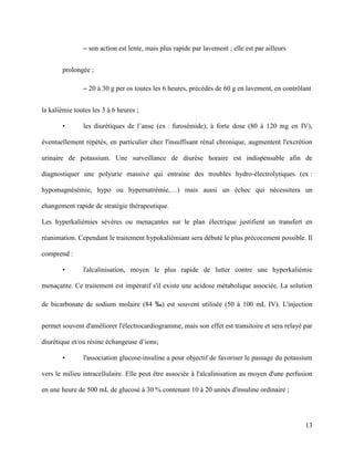 13
– son action est lente, mais plus rapide par lavement ; elle est par ailleurs
prolongée ;
– 20 à 30 g per os toutes les 6 heures, précédés de 60 g en lavement, en contrôlant
la kaliémie toutes les 3 à 6 heures ;
• les diurétiques de l’anse (ex : furosémide), à forte dose (80 à 120 mg en IV),
éventuellement répétés, en particulier chez l'insuffisant rénal chronique, augmentent l'excrétion
urinaire de potassium. Une surveillance de diurèse horaire est indispensable afin de
diagnostiquer une polyurie massive qui entraine des troubles hydro-électrolytiques (ex :
hypomagnésémie, hypo ou hypernatrémie,…) mais aussi un échec qui nécessitera un
changement rapide de stratégie thérapeutique.
Les hyperkaliémies sévères ou menaçantes sur le plan électrique justifient un transfert en
réanimation. Cependant le traitement hypokaliémiant sera débuté le plus précocement possible. Il
comprend :
• l'alcalinisation, moyen le plus rapide de lutter contre une hyperkaliémie
menaçante. Ce traitement est impératif s'il existe une acidose métabolique associée. La solution
de bicarbonate de sodium molaire (84 ‰) est souvent utilisée (50 à 100 mL IV). L'injection
permet souvent d'améliorer l'électrocardiogramme, mais son effet est transitoire et sera relayé par
diurétique et/ou résine échangeuse d’ions;
• l'association glucose-insuline a pour objectif de favoriser le passage du potassium
vers le milieu intracellulaire. Elle peut être associée à l'alcalinisation au moyen d'une perfusion
en une heure de 500 mL de glucosé à 30 % contenant 10 à 20 unités d'insuline ordinaire ;
 