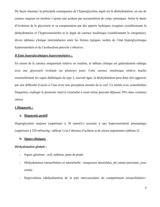 3
De façon résumée, la principale conséquence de l’hyperglycémie aiguë est la déshydratation; en cas de
carence majeure en insuline s’ajoute une acidose par accumulation de corps cétoniques. Selon la durée
d’évolution de la glycosurie et sa compensation par des apports hydriques exogènes (conditionnant la
déshydratation et l’hyperosmolarité) et le degré de carence insulinique (conditionnant la cétogenèse),
divers tableaux clinique intermédiaires entre les formes typiques isolées de l’état hyperglycémique
hyperosmolaire et de l’acidocétose peuvent s’observer.
B Etats hyperglycémiques hyperosmolaires :
En raison de la carence uniquement relative en insuline, le tableau clinique est généralement subaigu
avec une glycosurie évoluant sur plusieurs jours. Cette carence insulinique relative touche
essentiellement les sujets diabétiques de type 2, souvent âgés, la déshydratation peut donc être aggravée
par une difficulté d’accès à l’eau et/ou une perception erronée de la soif. Ce terrain avec comorbidités
fréquentes, explique le pronostic réservé (mortalité à court terme pouvant dépasser 20% dans certaines
séries).
1 Diagnostic :
a. Diagnostic positif
Hyperglycémie majeure (supérieure à 30 mmol/L) associée à une hyperosmolarité plasmatique
(supérieure à 320 mOsm/kg : tableau 1) en l’absence d’acidose et de cétose importantes (tableau 2).
b. Signes cliniques
Déshydratation globale :
- Signes généraux : soif, asthénie, perte de poids.
- Déshydratation intracellulaire et interstitielle : muqueuses desséchées, pli cutané persistant, yeux
cernés.
- Hypovolémie (déshydratation de la part intravasculaire du compartiment extracellulaire) :
 