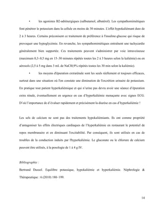 14
• les agonistes B2-adrénergiques (salbutamol, albutérol). Les sympathomimétiques
font pénétrer le potassium dans la cellule en moins de 30 minutes. L'effet hypokaliémant dure de
2 à 3 heures. Certains préconisent ce traitement de préférence à l'insuline-glucose qui risque de
provoquer une hypoglycémie. En revanche, les sympathomimétiques entraînent une tachycardie
généralement bien supportée. Ces traitements peuvent s'administrer par voie intraveineuse
(maximum 0,3–0,5 mg en 15–30 minutes répétés toutes les 2 à 3 heures selon la kaliémie) ou en
aérosols (2,5 à 5 mg dans 3 mL de NaCl0,9% répétés toutes les 30 min selon la kaliémie).
• les moyens d'épuration extrarénale sont les seuls réellement et toujours efficaces,
surtout dans une situation où l'on constate une diminution de l'excrétion urinaire de potassium.
En pratique tout patient hyperkaliémique et qui n’urine pas devra avoir une séance d’épuration
extra rénale, éventuellement en urgence en cas d’hyperkaliémie menaçante avec signes ECG.
D’où l’importance de d’évaluer rapidement et précisément la diurèse en cas d’hyperkaliémie !
Les sels de calcium ne sont pas des traitements hypokaliémiants. Ils ont comme propriété
d’antagoniser les effets électriques cardiaques de l’hyperkaliémie en restaurant le potentiel de
repos membranaire et en diminuant l'excitabilité. Par conséquent, ils sont utilisés en cas de
troubles de la conduction induits par l'hyperkaliémie. Le gluconate ou le chlorure de calcium
peuvent être utilisés, à la posologie de 1 à 4 g IV.
Bibliographie :
Bertrand Dussol. Equilibre potassique, hypokaliémie et hyperkaliémie. Néphrologie &
Thérapeutique : 6 (2010) 180–199.
 
