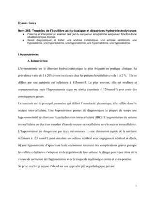 1
Dysnatrémies
Item 265. Troubles de l'équilibre acido-basique et désordres hydro-électrolytiques
 Prescrire et interpréter un examen des gaz du sang et un ionogramme sanguin en fonction d'une
situation clinique donnée.
 Savoir diagnostiquer et traiter: une acidose métabolique, une acidose ventilatoire, une
hypokaliémie, une hyperkaliémie, une hyponatrémie, une hypernatrémie, une hypocalcémie.
I. Hyponatrémies
A. Introduction
L'hyponatrémie est le désordre hydroélectrolytique le plus fréquent en pratique clinique. Sa
prévalence varie de 3 à 20% et son incidence chez les patients hospitalisés est de 1 à 2 %. Elle se
définit par une natrémie est inférieure à 135mmol/l. Le plus souvent, elle est modérée et
asymptomatique mais l’hyponatremie aigue ou sévére (natrémie < 120mmol/l) peut avoir des
conséquences graves.
La natrémie est le principal paramètre qui définit l’osmolarité plasmatique, elle reflète donc le
secteur intra-cellulaire. Une hyponatrémie permet de diagnostiquer la plupart du temps une
hypo-osmolarité révélant une hyperhydratation intra-cellulaire (HIC). L’augmentation du volume
intracellulaire est due à un transfert d’eau du secteur extracellulaire vers le secteur intracellulaire.
L’hyponatrémie est dangereuse par deux mécanismes : i) une diminution rapide de la natrémie
inférieure à 125 mmol/l, peut entraîner un oedème cérébral avec engagement cérébral et décès,
ii) une hyponatrémie d’apparition lente occasionne rarement des complications graves puisque
les cellules cérébrales s’adaptent via la régulation de leur volume, le danger peut venir alors de la
vitesse de correction de l’hyponatrémie avec le risque de myélinolyse centro et extra-pontine.
Sa prise en charge repose d'abord sur une approche physiopathologique précise.
 
