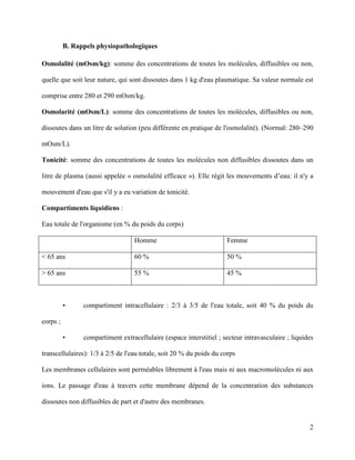 2
B. Rappels physiopathologiques
Osmolalité (mOsm/kg): somme des concentrations de toutes les molécules, diffusibles ou non,
quelle que soit leur nature, qui sont dissoutes dans 1 kg d'eau plasmatique. Sa valeur normale est
comprise entre 280 et 290 mOsm/kg.
Osmolarité (mOsm/L): somme des concentrations de toutes les molécules, diffusibles ou non,
dissoutes dans un litre de solution (peu différente en pratique de l'osmolalité). (Normal: 280–290
mOsm/L).
Tonicité: somme des concentrations de toutes les molécules non diffusibles dissoutes dans un
litre de plasma (aussi appelée « osmolalité efficace »). Elle régit les mouvements d’eau: il n'y a
mouvement d'eau que s'il y a eu variation de tonicité.
Compartiments liquidiens :
Eau totale de l'organisme (en % du poids du corps)
Homme Femme
< 65 ans 60 % 50 %
> 65 ans 55 % 45 %
• compartiment intracellulaire : 2/3 à 3/5 de l'eau totale, soit 40 % du poids du
corps ;
• compartiment extracellulaire (espace interstitiel ; secteur intravasculaire ; liquides
transcellulaires): 1/3 à 2/5 de l'eau totale, soit 20 % du poids du corps
Les membranes cellulaires sont perméables librement à l'eau mais ni aux macromolécules ni aux
ions. Le passage d'eau à travers cette membrane dépend de la concentration des substances
dissoutes non diffusibles de part et d'autre des membranes.
 