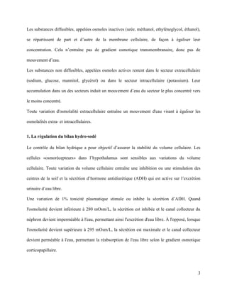 3
Les substances diffusibles, appelées osmoles inactives (urée, méthanol, ethylèneglycol, éthanol),
se répartissent de part et d’autre de la membrane cellulaire, de façon à égaliser leur
concentration. Cela n’entraîne pas de gradient osmotique transmembranaire, donc pas de
mouvement d’eau.
Les substances non diffusibles, appelées osmoles actives restent dans le secteur extracellulaire
(sodium, glucose, mannitol, glycérol) ou dans le secteur intracellulaire (potassium). Leur
accumulation dans un des secteurs induit un mouvement d’eau du secteur le plus concentré vers
le moins concentré.
Toute variation d'osmolalité extracellulaire entraîne un mouvement d'eau visant à égaliser les
osmolalités extra- et intracellulaires.
1. La régulation du bilan hydro-sodé
Le contrôle du bilan hydrique a pour objectif d’assurer la stabilité du volume cellulaire. Les
cellules «osmorécepteurs» dans l’hypothalamus sont sensibles aux variations du volume
cellulaire. Toute variation du volume cellulaire entraîne une inhibition ou une stimulation des
centres de la soif et la sécrétion d’hormone antidiurétique (ADH) qui est active sur l’excrétion
urinaire d’eau libre.
Une variation de 1% tonicité plasmatique stimule ou inhibe la sécrétion d’ADH. Quand
l'osmolarité devient inférieure à 280 mOsm/L, la sécrétion est inhibée et le canal collecteur du
néphron devient imperméable à l'eau, permettant ainsi l'excrétion d'eau libre. À l'opposé, lorsque
l'osmolarité devient supérieure à 295 mOsm/L, la sécrétion est maximale et le canal collecteur
devient perméable à l'eau, permettant la réabsorption de l'eau libre selon le gradient osmotique
corticopapillaire.
 