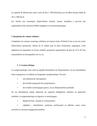 4
La capacité de dilution des urines varie de 60 à 1 200 mOsm/kg avec un débit urinaire allant de
20 à 1 000 mL/h.
Les stimuli non osmotiques (hypovolémie, douleur, nausée, morphine,...) peuvent être
responsables d'une sécrétion d'ADH inadaptée à la tonicité plasmatique.
2. Regulation du volume cellulaire
L'adaptation du contenu osmotique cellulaire est toujours lente. D’abord il met en jeu une sortie
d'électrolytes (potassium, chlore) de la cellule puis la perte d'osmolytes organiques. Cette
adaptation est importante au niveau cérébral, puisqu'une augmentation de plus de 10 % de l'eau
intracérébrale est incompatible avec la vie.
C. L’examen clinique
La symptomatologie varie selon la rapidité d'installation de l'hyponatrémie. En cas d'installation
lente et progressive, le tableau est longtemps asymptomatique. On note :
• une altération de l'état général ;
• des troubles progressifs du comportement ;
• des troubles neurologiques graves, en cas d'hyponatrémie profonde.
En cas d'installation rapide, dépassant les capacités d'adaptation cellulaire en particulier
cérébrale, la symptomatologie est digestive et neurologique:
• dégoût de l'eau ; nausées et vomissements ;
• céphalées ; obnubilation, syndrome confusionnel ou délirant, coma, crises
convulsives, rarement engagement cérébral.
 