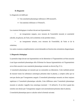5
D. Diagnostic
Le diagnostic est établi par:
 Une osmolarité plasmatique inférieure à 280 mosmol/L.
 Une natrémie inférieure à 135mmol/L.
Les examens biologiques à realiser devant une hyponatrémie:
• un ionogramme sanguin, avec mesures de l'osmolalité mesurée et osmolarité
calculée, du glucose, de l'urée, de la créatinine et des protides totaux ;
• un ionogramme urinaire, avec mesures de l'osmolalité, de l'urée et de la
créatinine;
Les autres examens complémentaires seront demandés en fonction des orientations diagnostiques
1. Diagnostic étiologique
La première étape devant une hyponatrémie est de déterminer si l’hyponatrémie est bien associée
à une hypo-osmolarité plasmatique afin d’éliminer les fausses hyponatrémies où l’hyponatrémie
est en faite associée à une osmolarité plasmatique normale ou élevée (Fig 15.1).
L’osmolarité plasmatique est mesurée par un osmomètre au laboratoire. Cette methode permet
de mesurer toutes les substances osmotiques présentes dans le plasma, y compris celles qui ne
sont pas dosées par l’ionogramme sanguin. L'osmolarité plasmatique mesurée est donc toujours
supérieure à l’osmolarité plasmatique calculée. Cette différence entre l’osmolarité plasmatique
mesurée et calculée s’appelle trou osmotique (normale < 10 mOsm/L). Il est élevé quand des
osmoles non dosées par l’ionogramme sanguin sont anormalement présentes dans le plasma.
L'osmolarité plasmatique peut se calculer selon la formule suivante:
 