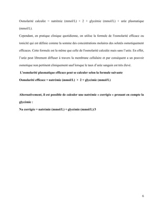 6
Osmolarité calculée = natrémie (mmol/L) × 2 + glycémie (mmol/L) + urée plasmatique
(mmol/L).
Cependant, en pratique clinique quotidienne, on utilise la formule de l'osmolarité efficace ou
tonicité qui est définie comme la somme des concentrations molaires des solutés osmotiquement
efficaces. Cette formule est la même que celle de l'osmolarité calculée mais sans l’urée. En effet,
l’urée peut librement diffuser à travers la membrane cellulaire et par conséquent a un pouvoir
osmotique non pertinent cliniquement sauf lorsque le taux d’urée sanguin est très élevé.
L'osmolarité plasmatique efficace peut se calculer selon la formule suivante
Osmolarité efficace = natrémie (mmol/L) × 2 + glycémie (mmol/L)
Alternativement, il est possible de calculer une natrémie « corrigée » prenant en compte la
glycémie :
Na corrigée = natrémie (mmol/L) + glycémie (mmol/L)/3
 