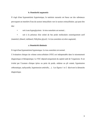 8
b. Osmolarité augmentée
Il s'agit d'une hyponatrémie hypertonique, la natrémie mesurée est basse car des substances
provoquent un transfert d’eau du secteur intracellaire vers le secteur extracellulaire, qui peut être
due:
• soit à une hyperglycémie : le trou osmolaire est normal ;
• soit à la présence d'un soluté de bas poids moléculaire osmotiquement actif
(mannitol, éthanol, méthanol, l'éthylène glycol) : le trou osmolaire est alors augmenté.
c. Osmolarité diminuée
Il s'agit d'une hyponatrémie hypotonique. Le trou osmolaire est normal.
L’évaluation clinique du volume extra-cellulaire (VEC) est indispensable dans le raisonnement
diagnostique et thérapeutique. Le VEC dépend uniquement du capital sodé de l’organisme. Il est
évalué par l’examen clinique (prise ou perte de poids, oédeme ou pli cutané, hypotension
orthostatique, tachycardie, hypertension artérielle,…). Les figures 1 et 2 décrivent la démarche
diagnostique.
 