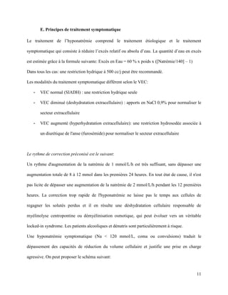 11
E. Principes de traitement symptomatique
Le traitement de l’hyponatrémie comprend le traitement étiologique et le traitement
symptomatique qui consiste à réduire l’excès relatif ou absolu d’eau. La quantité d’eau en excès
est estimée grâce à la formule suivante: Excès en Eau = 60 % x poids x ([Natrémie/140] – 1)
Dans tous les cas: une restriction hydrique à 500 cc/j peut être recommandé.
Les modalités du traitement symptomatique diffèrent selon le VEC:
- VEC normal (SIADH) : une restriction hydrique seule
- VEC diminué (deshydratation extracellulaire) : apports en NaCl 0,9% pour normaliser le
secteur extracellulaire
- VEC augmenté (hyperhydratation extracellulaire): une restriction hydrosodée associée à
un diurétique de l'anse (furosémide) pour normaliser le secteur extracellulaire
Le rythme de correction préconisé est le suivant:
Un rythme d'augmentation de la natrémie de 1 mmol/L/h est très suffisant, sans dépasser une
augmentation totale de 8 à 12 mmol dans les premières 24 heures. En tout état de cause, il n'est
pas licite de dépasser une augmentation de la natrémie de 2 mmol/L/h pendant les 12 premières
heures. La correction trop rapide de l'hyponatrémie ne laisse pas le temps aux cellules de
regagner les solutés perdus et il en résulte une déshydratation cellulaire responsable de
myélinolyse centropontine ou démyélinisation osmotique, qui peut évoluer vers un véritable
locked-in syndrome. Les patients alcooliques et dénutris sont particulièrement à risque.
Une hyponatrémie symptomatique (Na < 120 mmol/L, coma ou convulsions) traduit le
dépassement des capacités de réduction du volume cellulaire et justifie une prise en charge
agressive. On peut proposer le schéma suivant:
 
