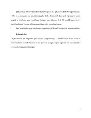 12
• perfusion de chlorure de sodium hypertonique (1 à 2 g/h, soluté de NaCl hypertonique à
10 %) en ne corrigeant pas la natrémie de plus de 1 à 2 mmol/L/h dans les 3-4 premières heures
jusqu’à la résolution des symptômes cliniques sans dépasser 8 à 12 mmol/L dans les 24
premières heures. Une surveillance en unité de soins intensifs s’impose;
• dans un second temps, le traitement redevient celui d’une hyponatrémie asymptomatique.
F. Conclusion
L'hyponatrémie est fréquente, peu souvent symptomatique. L’identification de la cause de
l’hyponatrémie est indispensable à une prise en charge adaptée reposant sur une démarche
physiopathologique systématique.
 