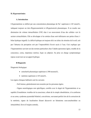 13
II. Hypernatrémies
A. Introduction
L'hypernatrémie se définit par une concentration plasmatique de Na+
supérieure à 145 mmol/L,
indiquant toujours un état d'hyperosmolarité et d'hypertonicité plasmatiques. Il en resulte une
diminution du volume intracellulaire (VIC) due à un mouvement d’eau des cellules vers le
secteur extracellulaire. Elle se développe si les entrées d'eau sont inférieures aux pertes d'eau (=
bilan hydrique négatif). Le déficit hydrique est toujours dû à un échec du stimulus de la soif, soit
par l’absence de perception soit par l’impossibilité d’avoir accès à l’eau. Ceci explique que
l’hypernatrémie survient sur des terrains particuliers chez l’adulte (personnes âgées, trouble de la
conscience, coma, impotence motrice, hypo ou adipsie). Sa prise en charge symptomatique
repose avant tout sur un apport hydrique.
B Diagnostic
Diagnostic biologique:
 osmolarité plasmatique supérieure à 300 mosmol/L.
 natrémie supérieure à 145 mmol/L.
Les signes cliniques habituels sont les suivants:
- Soif intense, généralement non ressentie par les personnes âgées;
- Signes neurologiques non spécifiques, corrélés avec le degré de l’hypernatrémie et sa
rapidité d’installation: troubles de la conscience, allant de la simple obnubilation, à la confusion
et au coma, syndrome pyramidal bilatéral, convulsions, survenant parfois lors de la correction de
la natrémie, signes de localisation faisant découvrir un hématome sous-arachnoïdien ou
intracérébral, fievre d’origine centrale,
 