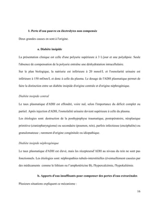 16
1. Perte d'eau pauvre en électrolytes non compensée
Deux grandes causes en sont à l'origine.
a. Diabète insipide
La présentation clinique est celle d'une polyurie supérieure à 3 L/jour et une polydipsie. Seule
l'absence de compensation de la polyurie entraîne une déshydratation intracellulaire.
Sur le plan biologique, la natriurie est inférieure à 20 mmol/L et l'osmolarité urinaire est
inférieure à 150 mOsm/L et donc à celle du plasma. Le dosage de l'ADH plasmatique permet de
faire la distinction entre un diabète insipide d'origine centrale et d'origine néphrogénique.
Diabète insipide central
Le taux plasmatique d'ADH est effondré, voire nul, selon l'importance du déficit complet ou
partiel. Après injection d'ADH, l'osmolalité urinaire devient supérieure à celle du plasma.
Les étiologies sont: destruction de la posthypophyse traumatique, postopératoire, néoplasique
primitive (craniopharyngiome) ou secondaire (poumon, rein), parfois infectieuse (encéphalite) ou
granulomateuse ; rarement d'origine congénitale ou idiopathique.
Diabète insipide néphrogénique
Le taux plasmatique d'ADH est élevé, mais les récepteursd’ADH au niveau du rein ne sont pas
fonctionnels. Les étiologies sont: néphropathies tubulo-interstitielles (éventuellement causées par
des médicaments comme le lithium ou l’amphotéricine B), l'hypercalcémie, l'hypokaliémie.
b. Apports d'eau insuffisants pour compenser des pertes d'eau extrarénales
Plusieurs situations expliquent ce mécanisme :
 