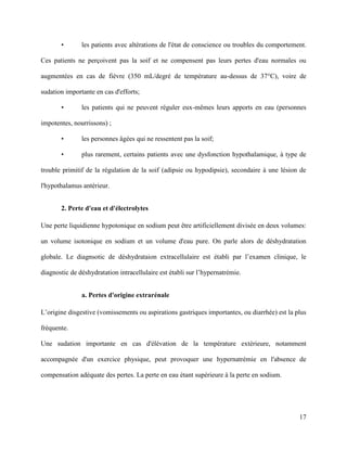 17
• les patients avec altérations de l'état de conscience ou troubles du comportement.
Ces patients ne perçoivent pas la soif et ne compensent pas leurs pertes d'eau normales ou
augmentées en cas de fièvre (350 mL/degré de température au-dessus de 37°C), voire de
sudation importante en cas d'efforts;
• les patients qui ne peuvent réguler eux-mêmes leurs apports en eau (personnes
impotentes, nourrissons) ;
• les personnes âgées qui ne ressentent pas la soif;
• plus rarement, certains patients avec une dysfonction hypothalamique, à type de
trouble primitif de la régulation de la soif (adipsie ou hypodipsie), secondaire à une lésion de
l'hypothalamus antérieur.
2. Perte d'eau et d'électrolytes
Une perte liquidienne hypotonique en sodium peut être artificiellement divisée en deux volumes:
un volume isotonique en sodium et un volume d'eau pure. On parle alors de déshydratation
globale. Le diagnsotic de déshydrataion extracellulaire est établi par l’examen clinique, le
diagnostic de déshydratation intracellulaire est établi sur l’hypernatrémie.
a. Pertes d'origine extrarénale
L’origine disgestive (vomissements ou aspirations gastriques importantes, ou diarrhée) est la plus
fréquente.
Une sudation importante en cas d'élévation de la température extérieure, notamment
accompagnée d'un exercice physique, peut provoquer une hypernatrémie en l'absence de
compensation adéquate des pertes. La perte en eau étant supérieure à la perte en sodium.
 