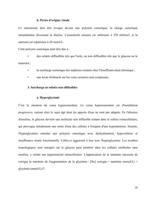 18
b. Pertes d'origine rénale
Ce mécanisme doit être évoqué devant une polyurie osmotique, la charge osmotique
intratubulaire favorisant la diurèse. L'osmolarité urinaire est inférieure à 350 mOsm/L et la
natriurie est supérieure à 20 mmol/L.
Cette polyurie osmotique peut être due à :
• des solutés diffusibles tels que l'urée, ou non diffusibles tels que le glucose ou le
mannitol ;
• la surcharge osmotique des néphrons restants chez l'insuffisant rénal chronique ;
• une levée d'obstacle sur les voies urinaires mal compensée.
3. Surcharge en solutés non diffusibles
a. Hyperglycémie
C'est la situation du coma hyperosmolaire. Le coma hyperosmolaire est d'installation
progressive, surtout chez le sujet âgé dont les apports d'eau ne sont pas adaptés. En l'absence
d'insuline, le glucose devient une molécule non diffusible restant dans le milieu extracellulaire,
qui provoque initialement une sortie d'eau des cellules à l'origine d'une hyponatrémie. Ensuite,
l'hyperglycémie entraîne une polyurie osmotique avec déshydratation, hypovolémie et
insuffisance rénale fonctionnelle. Celles-ci aggravent à leur tour l'hyperglycémie. Les troubles
neurologiques sont marqués car le glucose peut pénétrer dans les cellules cérébrales sans
insuline, y créant une hypertonicité intracellulaire. L'appréciation de la natrémie nécessite de
corriger la natrémie de l'augmentation de la glycémie : [Na] corrigée = natrémie (mmol/L) +
glycémie (mmol/L)/3
 