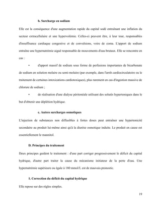 19
b. Surcharge en sodium
Elle est la conséquence d'une augmentation rapide du capital sodé entraînant une inflation du
secteur extracellulaire et une hypervolémie. Celles-ci peuvent être, à leur tour, responsables
d'insuffisance cardiaque congestive et de convulsions, voire de coma. L'apport de sodium
entraîne une hypernatrémie aiguë responsable de mouvements d'eau brutaux. Elle se rencontre en
cas :
• d'apport massif de sodium sous forme de perfusions importantes de bicarbonate
de sodium en solution molaire ou semi-molaire (par exemple, dans l'arrêt cardiocirculatoire ou le
traitement de certaines intoxications cardiotoxiques), plus rarement en cas d'ingestion massive de
chlorure de sodium ;
• de réalisation d'une dialyse péritonéale utilisant des solutés hypertoniques dans le
but d'obtenir une déplétion hydrique.
c. Autres surcharges osmotiques
L'injection de substances non diffusibles à fortes doses peut entraîner une hypertonicité
secondaire au produit lui-même ainsi qu'à la diurèse osmotique induite. Le produit en cause est
essentiellement le mannitol.
D. Principes du traitement
Deux principes guident le traitement : d'une part corriger progressivement le déficit du capital
hydrique, d'autre part traiter la cause du mécanisme initiateur de la perte d'eau. Une
hypernatrémie supérieure ou égale à 180 mmol/L est de mauvais pronostic.
1. Correction du déficit du capital hydrique
Elle repose sur des règles simples.
 