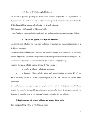 20
a. Évaluer le déficit du capital hydrique
En partant du postulat que la perte d'eau totale est seule responsable de l'augmentation de
l'hypernatrémie, la variation de celle-ci est inversement proportionnelle à celle de l'eau totale. Le
déficit du capital hydrique est calculé grâce à la formule suivante:
Déficit en eau = 60 % x poids x ([Natrémie/140] – 1)
Le chiffre obtenu est une estimation utile qu'il faut toujours replacer dans son contexte clinique.
b. Prescrire les apports des 24 premières heures
Les apports sont effectués par voie orale seulement si le patient est pleinement conscient et le
déficit peu important.
En cas de trouble de la vigilance, les apports seront effectués par voie parentérale: la voie sous-
cutanée est possible seulement si la quantité quotidienne à perfuser est inférieure ou égale à 2 L ;
au-dessus de cette quantité, ils seront effectués par voie veineuse périphérique.
Le choix du type de soluté à perfuser dépend de l'état clinique :
• en cas d'hypovolémie : soluté salé isotonique,
• en l'absence d’hypovolémie: soluté salé semi-isotonique apportant 4,5 g/L de
NaCl, ou soluté glucosé à 2,5 ou 5 % sans apport de NaCl, en l'absence de carence sodée
simultanée.
En cas d’hypernatrémie aiguë symptomatique, la natrémie peut être abaissée de 1 mmol/L/heure
jusqu’à 145 mmol/L. Lorsque l’hypernatrémie est ancienne, la vitesse de correction ne doit pas
dépasser 10 mmol/L/j pour ne pas induire d’oedème cérébral et des convulsions.
2. Traitement du mécanisme initiateur de la perte d'eau totale
Il est indispensable et relève de l'étiologie en cause:
 
