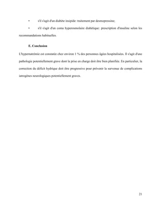 21
• s'il s'agit d'un diabète insipide: traitement par desmopressine;
• s'il s'agit d'un coma hyperosmolaire diabétique: prescription d'insuline selon les
recommandations habituelles.
E. Conclusion
L'hypernatrémie est constatée chez environ 1 % des personnes âgées hospitalisées. Il s'agit d'une
pathologie potentiellement grave dont la prise en charge doit être bien planifiée. En particulier, la
correction du déficit hydrique doit être progressive pour prévenir la survenue de complications
iatrogènes neurologiques potentiellement graves.
 