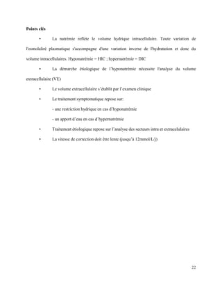 22
Points clés
• La natrémie reflète le volume hydrique intracellulaire. Toute variation de
l'osmolaliré plasmatique s'accompagne d'une variation inverse de l'hydratation et donc du
volume intracellulaires. Hyponatrémie = HIC ; hypernatrémie = DIC
• La démarche étiologique de l’hyponatrémie nécessite l'analyse du volume
extracellulaire (VE)
• Le volume extracellulaire s’établit par l’examen clinique
• Le traitement symptomatique repose sur:
- une restriction hydrique en cas d’hyponatrémie
- un apport d’eau en cas d’hypernatrémie
• Traitement étiologique repose sur l’analyse des secteurs intra et extracelulaires
• La vitesse de correction doit être lente (jusqu’à 12mmol/L/j)
 