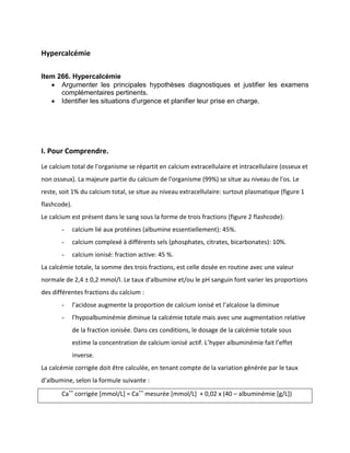 Hypercalcémie
Item 266. Hypercalcémie
 Argumenter les principales hypothèses diagnostiques et justifier les examens
complémentaires pertinents.
 Identifier les situations d'urgence et planifier leur prise en charge.
I. Pour Comprendre.
Le calcium total de l'organisme se répartit en calcium extracellulaire et intracellulaire (osseux et
non osseux). La majeure partie du calcium de l'organisme (99%) se situe au niveau de l'os. Le
reste, soit 1% du calcium total, se situe au niveau extracellulaire: surtout plasmatique (figure 1
flashcode).
Le calcium est présent dans le sang sous la forme de trois fractions (figure 2 flashcode):
- calcium lié aux protéines (albumine essentiellement): 45%.
- calcium complexé à différents sels (phosphates, citrates, bicarbonates): 10%.
- calcium ionisé: fraction active: 45 %.
La calcémie totale, la somme des trois fractions, est celle dosée en routine avec une valeur
normale de 2,4 ± 0,2 mmol/l. Le taux d'albumine et/ou le pH sanguin font varier les proportions
des différentes fractions du calcium :
- l’acidose augmente la proportion de calcium ionisé et l’alcalose la diminue
- l’hypoalbuminémie diminue la calcémie totale mais avec une augmentation relative
de la fraction ionisée. Dans ces conditions, le dosage de la calcémie totale sous
estime la concentration de calcium ionisé actif. L’hyper albuminémie fait l’effet
inverse.
La calcémie corrigée doit être calculée, en tenant compte de la variation générée par le taux
d’albumine, selon la formule suivante :
Ca++
corrigée [mmol/L] = Ca++
mesurée [mmol/L] + 0,02 x (40 – albuminémie [g/L])
 