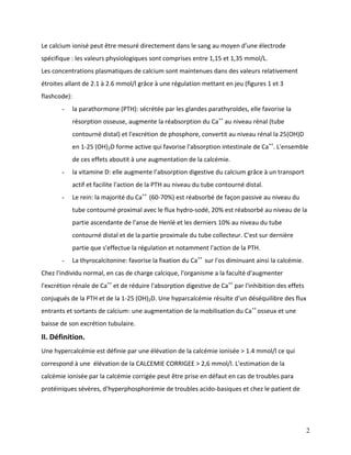 2
Le calcium ionisé peut être mesuré directement dans le sang au moyen d’une électrode
spécifique : les valeurs physiologiques sont comprises entre 1,15 et 1,35 mmol/L.
Les concentrations plasmatiques de calcium sont maintenues dans des valeurs relativement
étroites allant de 2.1 à 2.6 mmol/l grâce à une régulation mettant en jeu (figures 1 et 3
flashcode):
- la parathormone (PTH): sécrétée par les glandes parathyroïdes, elle favorise la
résorption osseuse, augmente la réabsorption du Ca++
au niveau rénal (tube
contourné distal) et l'excrétion de phosphore, convertit au niveau rénal la 25(OH)D
en 1-25 (OH)2D forme active qui favorise l'absorption intestinale de Ca++
. L'ensemble
de ces effets aboutit à une augmentation de la calcémie.
- la vitamine D: elle augmente l’absorption digestive du calcium grâce à un transport
actif et facilite l'action de la PTH au niveau du tube contourné distal.
- Le rein: la majorité du Ca++
(60-70%) est réabsorbé de façon passive au niveau du
tube contourné proximal avec le flux hydro-sodé, 20% est réabsorbé au niveau de la
partie ascendante de l'anse de Henlé et les derniers 10% au niveau du tube
contourné distal et de la partie proximale du tube collecteur. C'est sur dernière
partie que s'effectue la régulation et notamment l'action de la PTH.
- La thyrocalcitonine: favorise la fixation du Ca++
sur l'os diminuant ainsi la calcémie.
Chez l'individu normal, en cas de charge calcique, l'organisme a la faculté d'augmenter
l'excrétion rénale de Ca++
et de réduire l'absorption digestive de Ca++
par l'inhibition des effets
conjugués de la PTH et de la 1-25 (OH)2D. Une hyparcalcémie résulte d'un déséquilibre des flux
entrants et sortants de calcium: une augmentation de la mobilisation du Ca++
osseux et une
baisse de son excrétion tubulaire.
II. Définition.
Une hypercalcémie est définie par une élévation de la calcémie ionisée > 1.4 mmol/l ce qui
correspond à une élévation de la CALCEMIE CORRIGEE > 2,6 mmol/l. L'estimation de la
calcémie ionisée par la calcémie corrigée peut être prise en défaut en cas de troubles para
protéiniques sévères, d'hyperphosphorémie de troubles acido-basiques et chez le patient de
 