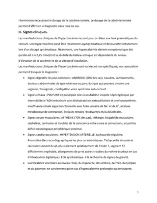 3
réanimation nécessitant le dosage de la calcémie ionisée. Le dosage de la calcémie ionisée
permet d'affirmer le diagnostic dans tous les cas.
III. Signes cliniques.
Les manifestations cliniques de l’hypercalcémie ne sont pas corrélées aux taux plasmatiques du
calcium. Une hypercalcémie peut être totalement asymptomatique et découverte fortuitement
lors d’un dosage systématique. Néanmoins, une hypercalcémie devient symptomatique dès
qu'elle est ≥ à 2,75 mmol/l et la sévérité du tableau clinique est dépendante du niveau
d'élévation de la calcémie et de sa vitesse d'installation.
Les manifestations cliniques de l’hypercalcémie sont variées et non spécifiques; leur association
permet d’évoquer le diagnostic :
 Signes digestifs: les plus communs: ANOREXIE (60% des cas), nausées, vomissements,
douleurs abdominales de type ulcéreux ou pancréatique qui peuvent simuler une
urgence chirurgicale, constipation voire syndrome sub-occlusif.
 Signes rénaux : POLYURIE et polydipsie liées à un diabète insipide néphrogénique par
insensibilité à l'ADH entraînant une déshydratation extracellulaire et une hypovolémie,
insuffisance rénale aigue fonctionnelle avec fuite urinaire de Na+
et de K+
, alcalose
métabolique de contraction, lithiases rénales récidivantes et/ou bilatérales.
 Signes neuro-musculaires: ASTHENIE (70% des cas), léthargie, fatigabilité musculaire,
céphalées, confusion et troubles de la conscience voire coma et convulsions, et parfois
déficit neurologique périphérique proximal.
 Signes cardiovasculaires : HYPERTENSION ARTERIELLE, tachycardie régulière.
Anomalies électrocardiographiques les plus caractéristiques: Tachycardie sinusale et
raccourcissement du qt, plus rarement aplatissement de l’onde T, segment ST
difficilement repérable, allongement de pr et autres troubles du rythme (surtout en cas
d'intoxication digitalique). ECG systématique à la recherche de signes de gravité.
 Calcifications viscérales au niveau rénal, du myocarde, des artères, de l'œil, du tympan
et du poumon: ne surviennent qu'en cas d'hypercalcémie prolongée ou persistante.
 