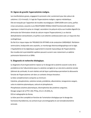 4
IV. Signes de gravité: hypercalcémie maligne.
Les manifestations graves, engageant le pronostic vital, surviennent pour des valeurs de
calcémie ≥ 3.5-4 mmol/L. Il s'agit de l’hypercalcémie maligne: urgence métabolique.
Elle est marquée par l'apparition de troubles neurologiques: CONFUSION voire coma, parfois
crises convulsives; associés à une INSUFFISANCE RENALE AIGUË fonctionnelle (devenant
organique si retard à la prise en charge) secondaire à la polyurie et/ou aux troubles digestifs (la
diminution de l'élimination rénale du calcium majore l’hypercalcémie), à un état de
déshydratation extracellulaire, et parfois à une atteinte cardiovasculaire avec un risque de choc
cardiogénique.
Du fait d'un risque majeur de TROUBLES DU RYTHME et de conduction CARDIAQUE: fibrillation
ventriculaire, bradycardie avec asystolie, un monitorage électrocardiographique est la règle.
L'hypokaliémie et les digitaliques augmentent la toxicité myocardique de l'hypercalcémie.
Des troubles de la perméabilité capillaire peuvent survenir avec notamment un œdème
pulmonaire lésionnel et un SDRA.
V. Diagnostic et recherche étiologique.
Le diagnostic d'une hypercalcémie repose sur le dosage de la calcémie associé à celui de la
protidémie et de l'albuminémie (pour la calcémie corrigée) et sur celui de la calcémie ionisée
(élément de certitude). Ils sont réalisés soit de façon systématique permettant la découverte
fortuite de l'hypercalcémie soit dans un contexte clinique évocateur.
Le bilan complémentaire comporte au minimum:
Calcémie, phosphorémie, calcémie ionisée, protidémie, albuminémie, ionogramme sanguin,
urée et créatinine plasmatiques, calciurie et phosphaturie.
Phosphatases alcalines plasmatiques, électrophorèse des protéines sanguines.
Dosage sanguin de la PTH 1-84, PTHrp, 25 et 1 25 (OH)2 D3
ECG et radiographie du thorax.
Le bilan peut être complété en fonction de l'orientation étiologique par le dosage des
hormones thyroïdiennes, du cortisol et par une échographie et une tomodensitométrie
cervicale.
 