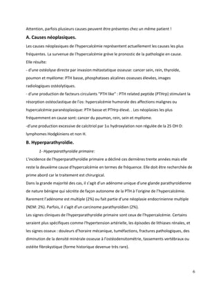 6
Attention, parfois plusieurs causes peuvent être présentes chez un même patient !
A. Causes néoplasiques.
Les causes néoplasiques de l'hypercalcémie représentent actuellement les causes les plus
fréquentes. La survenue de l'hypercalcémie grève le pronostic de la pathologie en cause.
Elle résulte:
- d'une ostéolyse directe par invasion métastatique osseuse: cancer sein, rein, thyroïde,
poumon et myélome: PTH basse, phosphatases alcalines osseuses élevées, images
radiologiques ostéolytiques.
- d'une production de facteurs circulants "PTH like" : PTH related peptide (PTHrp) stimulant la
résorption ostéoclastique de l'os: hypercalcémie humorale des affections malignes ou
hypercalcémie paranéoplasique: PTH basse et PTHrp élevé. . Les néoplasies les plus
fréquemment en cause sont: cancer du poumon, rein, sein et myélome.
-d'une production excessive de calcitriol par 1 hydroxylation non régulée de la 25 OH D:
lymphomes Hodgkiniens et non H.
B. Hyperparathyroïdie.
1- Hyperparathyroïdie primaire:
L'incidence de l'hyperparathyroïdie primaire a décliné ces dernières trente années mais elle
reste la deuxième cause d'hypercalcémie en termes de fréquence. Elle doit être recherchée de
prime abord car le traitement est chirurgical.
Dans la grande majorité des cas, il s’agit d’un adénome unique d'une glande parathyroïdienne
de nature bénigne qui sécrète de façon autonome de la PTH à l’origine de l’hypercalcémie.
Rarement l’adénome est multiple (2%) ou fait partie d'une néoplasie endocrinienne multiple
(NEM: 2%). Parfois, il s’agit d’un carcinome parathyroïdien (2%).
Les signes cliniques de l'hyperparathyroïdie primaire sont ceux de l’hypercalcémie. Certains
seraient plus spécifiques comme l'hypertension artérielle, les épisodes de lithiases rénales, et
les signes osseux : douleurs d’horaire mécanique, tuméfactions, fractures pathologiques, des
diminution de la densité minérale osseuse à l’ostéodensitométrie, tassements vertébraux ou
ostéite fibrokystique (forme historique devenue très rare).
 