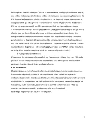 7
La biologie est évocatrice lorsqu'il s'associe à l'hypercalcémie, une hypophosphorémie franche,
une acidose métabolique (du fait d'une acidose tubulaire), une hypercalciurie/phosphaturie (la
PTH diminue la réabsorption tubulaire du phosphore). Le diagnostic repose cependant sur le
dosage de la PTH qui est augmenté ou anormalement normal (l'hypercalcémie doit baisser la
PTH par rétrocontrôle négatif: une PTH normale associée à une hypercalcémie est donc
« anormalement normale » ou inadaptée et traduit une hyperparathyroïdie). Le dosage dont le
résultat n'est pas disponible dans l'urgence ne doit pas retarder la prise en charge. Une
échograhie et/ou une tomodensitométrie cervicale peut aider à la recherche de l'adénome
parathyroïdien. Le diagnostic d’hyperparathyroïdie primaire, notamment chez le sujet jeune,
doit faire rechercher de principe une éventuelle NEM 1 (hyperparathyroïdie primaire + tumeurs
neuroendocrines du pancréas + adénomes hypophysaires) ou une NEM 2A (cancer médullaire
de la thyroïde + phéochromocytome bilatéral + hyperparathyroïdie primaire).
2- Hyperparathyroïdie tertiaire:
L'hyperplasie des glandes parathyroïdes finit par s'autonomiser. Cela survient chez l'IRC après
plusieurs années d'hperparathyroidisme secondaire ou chez le transplanté rénal où la PTH
continue à être sécrétée entraînant une hypercalcémie.
C. les autres causes.
Elles sont beaucoup moins fréquentes; la recherche étiologique s'oriente vers ces causes une
fois éliminée l'origine néoplasique et parathyroïdienne. Il faut rechercher la prise de
médicaments comme les thiazidiques et le lithium et les intoxications à la vitamine D: rarement
cholecalciférol et ergocalciférol (car hydroxylation en forme active au niveau rénal régulée par
la calcémie), plutôt paricalcitol, doxercalciférol et 1 OH D (notamment chez l'IRC); les
maladies granulomateuses et les lymphomes producteurs de calcitriol.
La stratégie diagnostique est résumée sur la figure 4.
 