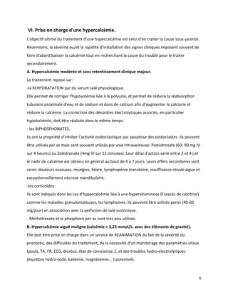 8
VI. Prise en charge d'une hypercalcémie.
L'objectif ultime du traitement d'une hypercalcémie est celui d'en traiter la cause sous-jacente.
Néanmoins, la sévérité ou/et la rapidité d'installation des signes cliniques imposent souvent de
faire d'abord baisser la calcémie tout en recherchant la cause du trouble pour le traiter
secondairement.
A. Hypercalcémie modérée et sans retentissement clinique majeur.
Le traitement repose sur:
-la REHYDRATATION par du serum salé physiologique.
Elle permet de corriger l'hypovolémie liée à la polyurie, et permet de réduire la réabsorption
tubulaire proximale d'eau et de sodium et donc de calcium afin d'augmenter la calciurie et
réduire la calcémie. La correction des désordres électrolytiques associés, en particulier
hypokaliémie, doit être réalisée dans le même temps.
- les BIPHOSPHONATES.
Ils ont la propriété d’inhiber l’activité ostéoclastique par apoptose des ostéoclastes. Ils peuvent
être utilisés per os mais sont souvent utilisés par voie intraveineuse: Pamidronate (60- 90 mg IV
sur 4 heures) ou Zoledronate (4mg IV sur 15 minutes). Leur délai d'action varie entre 2 et 4 j et
le nadir de calcémie est obtenu en général au bout de 4 à 7 jours. Leurs effets secondaires sont
rares: douleurs osseuses, myalgies, fièvre, lymphopénie transitoire, insuffisance rénale aigue et
exceptionnellement nécrose mandibulaire.
-les corticoïdes:
Ils sont indiqués dans les cas d'hypercalcémie liée à une hypervitaminose D (excès de calcitriol)
comme les maladies granulomateuses, les lymphomes. Ils peuvent être utilisés peros (40-60
mg/jour) en association avec la perfusion de salé isotonique.
- Methotrexate et le phosphore per os sont très peu utilisés.
B. Hypercalcémie aiguë maligne (calcémie > 3,25 mmol/L: avec des éléments de gravité).
Elle doit être prise en charge dans un service de REANIMATION du fait de la sévérité du
pronostic, des difficultés du traitement, de la nécessité d'un monitorage des paramètres vitaux
(pouls, TA, FR, ECG, diurèse, état de conscience..), et des troubles hydro-electrolytiques
(équilibre hydro-sodé, kaliémie, magnésémie... ) potentiels.
 