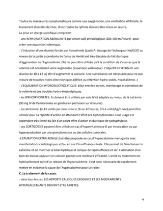9
Toutes les manœuvres symptomatiques comme une oxygénation, une ventilation artificielle, le
traitement d'un état de choc, d'un trouble du rythme doivent être mises en œuvre.
La prise en charge spécifique comprend:
- une REHYDRATATION ABONDANTE par serum salé physiologique (200-500 ml/heure) pour
créer une expansion volémique.
- L’induction d’une diurèse forcée par furosémide (Lasilix®: blocage de l'échangeur Na/K/2Cl au
niveau de la partie ascendante de l'anse de Henlé) est très discutée du fait du risque
d'aggravation de l'hypovolémie. Elle ne peut être utilisée qu'à la condition de s'assurer que la
volémie est normalisée voire augmentée (expansion volémique). L'objectif est d'obtenir une
diurèse de 10 à 12 L/j afin d'augmenter la calciurie. Une surveillance est nécessaire pour ne pas
induire de troubles hydro-électrolytiques (déficit ou rétention hydro-sodés, hypokaliémie..)
- L'EQUILIBRATION HYDROELECTROLYTIQUE: bilan entrées-sorties, monitorage et correction de
la volémie et des troubles hydro-électrolytiques.
- les BIPHOSPHONATES. Ils doivent être utilisés par voie IV et adaptés au niveau de la calcémie
(90 mg IV de Pamidronate en général en perfusion sur 4 heures).
- La calcitonine (4-12 unités par voie iv ou sc /6 ou 12 heures, 0.5-1 unité/kg/h ivse) peut être
utilisée pour sa rapidité d'action en attendant l'effet des biphosphonates. Leur usage est
cependant très limité du fait d'un court effet d'action et du risque de tachyphylaxie.
- Les CORTICOÏDES peuvent être utilisés en cas d’hypervitaminose D par intoxication ou par
hyperproduction par une granulomatose ou des cellules tumorales.
-L'EPURATION EXTRA-RENALE doit être proposée en cas d’hypercalcémie menaçante avec
manifestations cardiologiques et/ou en cas d’insuffisance rénale. Elle permet de faire baisser la
calcémie et de maîtriser le bilan hydrique et ionique de façon efficace et sûr. L'utilisation d'un
bain de dialyse appauvri en calcium permet une meilleure efficacité. L'arrêt du traitement est
habituellement suivi d'un rebond de l'hypercalcémie. Il est donc nécessaire de rapidement
mettre en évidence la cause de l’hypercalcémie pour la traiter.
C. Le traitement de la cause.
- dans tous les cas, LES APPORTS CALCIQUES EXOGENES ET LES MEDICAMENTS
HYPERCALCEMIANTS DOIVENT ETRE ARRETES.
 