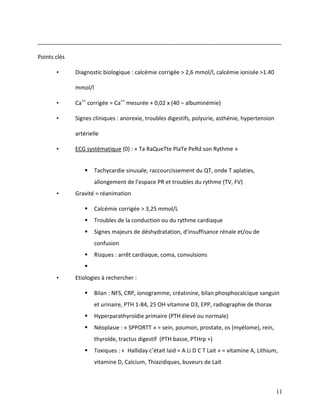 11
______________________________________________________________________________
Points clés
• Diagnostic biologique : calcémie corrigée > 2,6 mmol/l, calcémie ionisée >1.40
mmol/l
• Ca++
corrigée = Ca++
mesurée + 0,02 x (40 – albuminémie)
• Signes cliniques : anorexie, troubles digestifs, polyurie, asthénie, hypertension
artérielle
• ECG systématique (0) : « Ta RaQueTte PlaTe PeRd son Rythme »
 Tachycardie sinusale, raccourcissement du QT, onde T aplaties,
allongement de l’espace PR et troubles du rythme (TV, FV)
• Gravité = réanimation
 Calcémie corrigée > 3,25 mmol/L
 Troubles de la conduction ou du rythme cardiaque
 Signes majeurs de déshydratation, d’insuffisance rénale et/ou de
confusion
 Risques : arrêt cardiaque, coma, convulsions

• Etiologies à rechercher :
 Bilan : NFS, CRP, ionogramme, créatinine, bilan phosphocalcique sanguin
et urinaire, PTH 1-84, 25 OH vitamine D3, EPP, radiographie de thorax
 Hyperparathyroïdie primaire (PTH élevé ou normale)
 Néoplasie : « SPPORTT » = sein, poumon, prostate, os (myélome), rein,
thyroïde, tractus digestif (PTH basse, PTHrp +)
 Toxiques : « Halliday c’était laid = A Li D C T Lait » = vitamine A, Lithium,
vitamine D, Calcium, Thiazidiques, buveurs de Lait
 