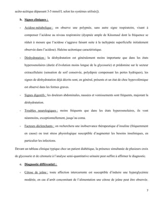 7
acéto-acétique dépassant 3-5 mmol/L selon les systèmes utilisés]).
b. Signes cliniques :
- Acidose métabolique : on observe une polypnée, sans autre signe respiratoire, visant à
compenser l’acidose au niveau respiratoire (dyspnée ample de Küssmaul dont la fréquence se
réduit à mesure que l’acidose s’aggrave faisant suite à la tachypnée superficielle initialement
observée dans l’acidose). Haleine acétonique caractéristique.
- Déshydratation : la déshydratation est généralement moins importante que dans les états
hyperosmolaires (durée d’évolution moins longue de la glycosurie) et prédomine sur le secteur
extracellulaire (sensation de soif conservée, polydipsie compensant les pertes hydriques), les
signes de déshydratation déjà décrits sont, en général, présents et un état de choc hypovolémique
est observé dans les formes graves.
- Signes digestifs : les douleurs abdominales, nausées et vomissements sont fréquents, majorant la
déshydratation.
- Troubles neurologiques : moins fréquents que dans les états hyperosmolaires, ils vont
néanmoins, exceptionnellement, jusqu’au coma.
- Facteurs déclenchants : on recherchera une inobservance thérapeutique d’insuline (fréquemment
en cause) ou tout stress physiologique susceptible d’augmenter les besoins insuliniques, en
particulier les infections.
Devant un tableau clinique typique chez un patient diabétique, la présence simultanée de plusieurs croix
de glycosurie et de cétonurie à l’analyse semi-quantitative urinaire peut suffire à affirmer le diagnostic.
c. Diagnostic différentiel :
- Cétose de jeûne : toute affection intercurrente est susceptible d’induire une hyperglycémie
modérée, en cas d’arrêt concomitant de l’alimentation une cétose de jeûne peut être observée.
 