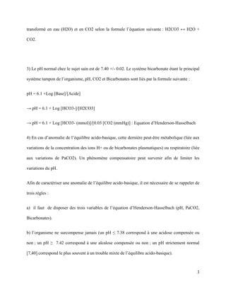 3
transformé en eau (H2O) et en CO2 selon la formule l’équation suivante : H2CO3 ↔ H2O +
CO2.
3) Le pH normal chez le sujet sain est de 7.40 +/- 0.02. Le système bicarbonate étant le principal
système tampon de l’organisme, pH, CO2 et Bicarbonates sont liés par la formule suivante :
pH = 6.1 +Log [Base]/[Acide]
→ pH = 6.1 + Log [HCO3-]/[H2CO3]
→ pH = 6.1 + Log [HCO3- (mmol)]/[0.03 [CO2 (mmHg)] : Equation d’Henderson-Hasselbach
4) En cas d’anomalie de l’équilibre acido-basique, cette dernière peut-être métabolique (liée aux
variations de la concentration des ions H+ ou de bicarbonates plasmatiques) ou respiratoire (liée
aux variations de PaCO2). Un phénomène compensatoire peut survenir afin de limiter les
variations du pH.
Afin de caractériser une anomalie de l’équilibre acido-basique, il est nécessaire de se rappeler de
trois règles :
a) il faut de disposer des trois variables de l’équation d’Henderson-Hasselbach (pH, PaCO2,
Bicarbonates).
b) l’organisme ne surcompense jamais (un pH ≤ 7.38 correspond à une acidose compensée ou
non ; un pH ≥ 7.42 correspond à une alcalose compensée ou non ; un pH strictement normal
[7,40] correspond le plus souvent à un trouble mixte de l’équilibre acido-basique).
 