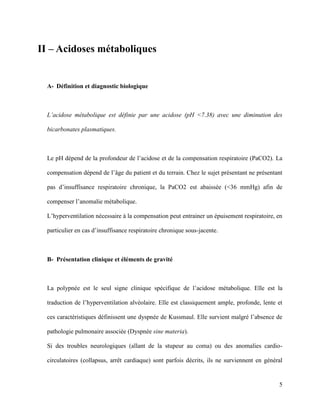 5
II – Acidoses métaboliques
A- Définition et diagnostic biologique
L’acidose métabolique est définie par une acidose (pH <7.38) avec une diminution des
bicarbonates plasmatiques.
Le pH dépend de la profondeur de l’acidose et de la compensation respiratoire (PaCO2). La
compensation dépend de l’âge du patient et du terrain. Chez le sujet présentant ne présentant
pas d’insuffisance respiratoire chronique, la PaCO2 est abaissée (<36 mmHg) afin de
compenser l’anomalie métabolique.
L’hyperventilation nécessaire à la compensation peut entrainer un épuisement respiratoire, en
particulier en cas d’insuffisance respiratoire chronique sous-jacente.
B- Présentation clinique et éléments de gravité
La polypnée est le seul signe clinique spécifique de l’acidose métabolique. Elle est la
traduction de l’hyperventilation alvéolaire. Elle est classiquement ample, profonde, lente et
ces caractéristiques définissent une dyspnée de Kussmaul. Elle survient malgré l’absence de
pathologie pulmonaire associée (Dyspnée sine materia).
Si des troubles neurologiques (allant de la stupeur au coma) ou des anomalies cardio-
circulatoires (collapsus, arrêt cardiaque) sont parfois décrits, ils ne surviennent en général
 