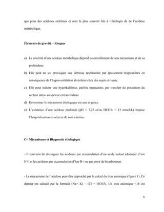 6
que pour des acidoses extrêmes et sont le plus souvent liés à l’étiologie de de l’acidose
métabolique.
Éléments de gravité – Risques
a) La sévérité d’une acidose métabolique dépend essentiellement de son mécanisme et de sa
profondeur.
b) Elle peut en soi provoquer une détresse respiratoire par épuisement respiratoires en
conséquence de l’hyperventilation alvéolaire chez des sujets à risque.
c) Elle peut induire une hyperkaliémie, parfois menaçante, par transfert du potassium du
secteur intra- au secteur extracellulaire.
d) Déterminer le mécanisme étiologique est une urgence.
e) L’existence d’une acidose profonde (pH < 7,25 et/ou HCO3- < 15 mmol/L) impose
l’hospitalisation en secteur de soin continu.
C- Mécanismes et Diagnostic étiologique
- Il convient de distinguer les acidoses par accumulation d’un acide indosé (donneur d’ion
H+) et les acidoses par accumulation d’ion H+ ou par perte de bicarbonates.
- Le mécanisme de l’acidose peut-être approché par le calcul du trou anionique (figure 1). Ce
dernier est calculé par la formule (Na+ K) – (Cl + HCO3). Un trou anionique <16 est
 