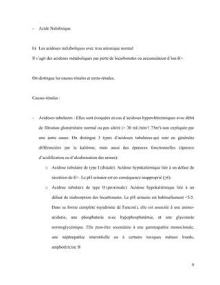 8
- Acide Nalidixique.
b) Les acidoses métaboliques avec trou anionique normal
Il s’agit des acidoses métaboliques par perte de bicarbonates ou accumulation d’ion H+.
On distingue les causes rénales et extra-rénales.
Causes rénales :
- Acidoses tubulaires : Elles sont évoquées en cas d’acidoses hyperchlorémiques avec débit
de filtration glomérulaire normal ou peu altéré (> 30 mL/min/1.73m²) non expliquée par
une autre cause. On distingue 3 types d’acidoses tubulaires qui sont en générales
différenciées par la kaliémie, mais aussi des épreuves fonctionnelles (épreuve
d’acidification ou d’alcalinisation des urines):
o Acidose tubulaire de type I (distale): Acidose hypokaliémique liée à un défaut de
sécrétion de H+. Le pH urinaire est en conséquence inapproprié (≥6).
o Acidose tubulaire de type II (proximale): Acidose hypokaliémique liée à un
défaut de réabsorption des bicarbonates. Le pH urinaire est habituellement <5.5.
Dans sa forme complète (syndrome de Fanconi), elle est associée à une amino-
acidurie, une phosphaturie avec hypophosphatémie, et une glycosurie
normoglycémique. Elle peut-être secondaire à une gammapathie monoclonale,
une néphropathie interstitielle ou à certains toxiques métaux lourds,
amphotéricine B
 