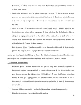 8
Néanmoins, la cétose reste modérée (une croix d’estimation semi-quantitative urinaire) et
n’induit pas d’acidose.
- Acidocétose alcoolique : chez le patient alcoolique chronique, le tableau clinique typique
comporte une augmentation de consommation alcoolique suivie d’un jeûne (eventuel sevrage
alcoolique associé) en rapport avec des nausées et vomissements dans les jours précédant
l’acidose.
- Autres acidoses à trou anionique augmenté : l’insuffisance rénale, l’acidose lactique et les
intoxications aux acides faibles augmentent le trou anionique. La déshydratation liée au
déséquilibre hyperglycémique peut, en elle-même, induire une insuffisance rénale et/ou un état
de choc avec acidose lactique. Le traitement par biguanides est susceptible de favoriser une
acidose lactique, il n’y a pas de cétose majeure.
- Déshydratation globale : l’état hyperosmolaire et ses diagnostics différentiels de déshydratation
peuvent être évoquées, mais il n’y a pas d’acidose ni de cétose importante.
A noter que chez le patient diabétique, la plupart des affections intercurrentes, en réalisant un stress
physiologique sont susceptibles d’être accompagnées d’une acidocétose d’intensité variable.
2 Explorations paracliniques :
- Diagnostic positif : acidose métabolique aux gaz du sang, trou anionique augmenté au
ionogramme sanguin, cétose (cétonémie et cétonurie importantes). Il faut savoir que l’acidose
peut dans certains cas être très profonde (pH inférieur à 7) sans signification pronostique
franche. A noter que l’hyperglycémie peut être relativement modérée, voir absente en cas de
jeûne associé. L’osmolarité est plus ou moins augmentée en fonction du degré de déshydratation
intracellulaire.
- Stigmates d’hémoconcentration : protidémie, hématocrite et hémoglobine augmentées.
- Bilan du retentissement : urée, créatinine, acide lactique.
 