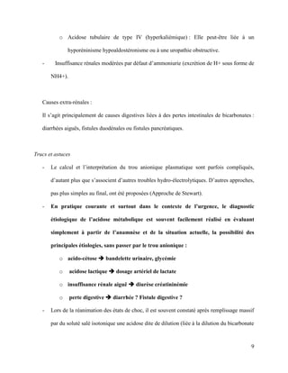 9
o Acidose tubulaire de type IV (hyperkaliémique) : Elle peut-être liée à un
hyporéninisme hypoaldostéronisme ou à une uropathie obstructive.
- Insuffisance rénales modérées par défaut d’ammoniurie (excrétion de H+ sous forme de
NH4+).
Causes extra-rénales :
Il s’agit principalement de causes digestives liées à des pertes intestinales de bicarbonates :
diarrhées aiguës, fistules duodénales ou fistules pancréatiques.
Trucs et astuces
- Le calcul et l’interprétation du trou anionique plasmatique sont parfois compliqués,
d’autant plus que s’associent d’autres troubles hydro-électrolytiques. D’autres approches,
pas plus simples au final, ont été proposées (Approche de Stewart).
- En pratique courante et surtout dans le contexte de l’urgence, le diagnostic
étiologique de l’acidose métabolique est souvent facilement réalisé en évaluant
simplement à partir de l’anamnèse et de la situation actuelle, la possibilité des
principales étiologies, sans passer par le trou anionique :
o acido-cétose  bandelette urinaire, glycémie
o acidose lactique  dosage artériel de lactate
o insuffisance rénale aiguë  diurèse créatininémie
o perte digestive  diarrhée ? Fistule digestive ?
- Lors de la réanimation des états de choc, il est souvent constaté après remplissage massif
par du soluté salé isotonique une acidose dite de dilution (liée à la dilution du bicarbonate
 