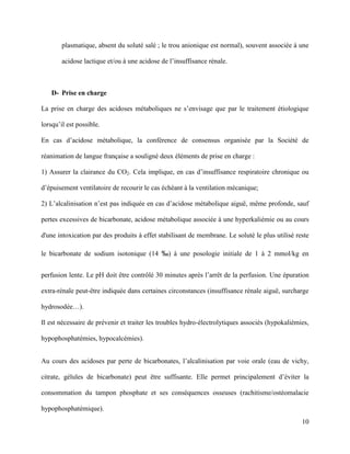10
plasmatique, absent du soluté salé ; le trou anionique est normal), souvent associée à une
acidose lactique et/ou à une acidose de l’insuffisance rénale.
D- Prise en charge
La prise en charge des acidoses métaboliques ne s’envisage que par le traitement étiologique
lorsqu’il est possible.
En cas d’acidose métabolique, la conférence de consensus organisée par la Société de
réanimation de langue française a souligné deux éléments de prise en charge :
1) Assurer la clairance du CO2. Cela implique, en cas d’insuffisance respiratoire chronique ou
d’épuisement ventilatoire de recourir le cas échéant à la ventilation mécanique;
2) L’alcalinisation n’est pas indiquée en cas d’acidose métabolique aiguë, même profonde, sauf
pertes excessives de bicarbonate, acidose métabolique associée à une hyperkaliémie ou au cours
d'une intoxication par des produits à effet stabilisant de membrane. Le soluté le plus utilisé reste
le bicarbonate de sodium isotonique (14 ‰) à une posologie initiale de 1 à 2 mmol/kg en
perfusion lente. Le pH doit être contrôlé 30 minutes après l’arrêt de la perfusion. Une épuration
extra-rénale peut-être indiquée dans certaines circonstances (insuffisance rénale aiguë, surcharge
hydrosodée…).
Il est nécessaire de prévenir et traiter les troubles hydro-électrolytiques associés (hypokaliémies,
hypophosphatémies, hypocalcémies).
Au cours des acidoses par perte de bicarbonates, l’alcalinisation par voie orale (eau de vichy,
citrate, gélules de bicarbonate) peut être suffisante. Elle permet principalement d’éviter la
consommation du tampon phosphate et ses conséquences osseuses (rachitisme/ostéomalacie
hypophosphatémique).
 